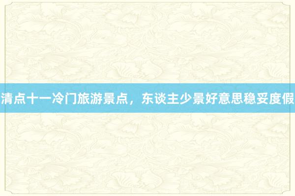 清点十一冷门旅游景点，东谈主少景好意思稳妥度假